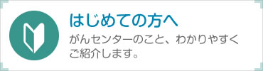 はじめての方へ:がんセンターのこと、わかりやすくご紹介します。